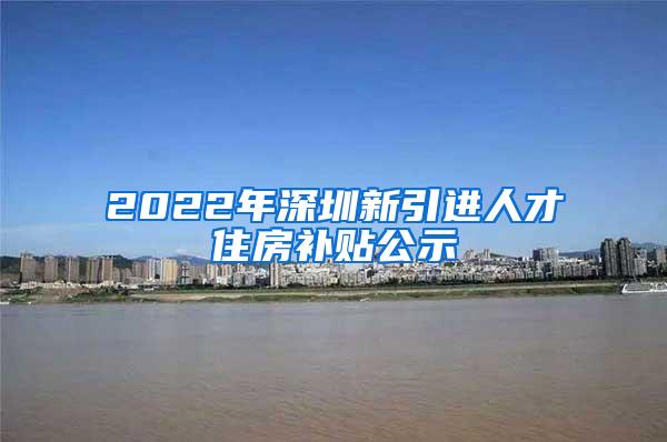 2022年深圳新引進(jìn)人才住房補(bǔ)貼公示