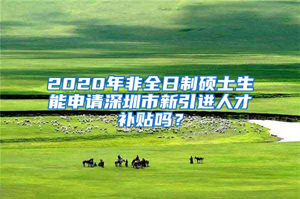 2020年非全日制碩士生能申請(qǐng)深圳市新引進(jìn)人才補(bǔ)貼嗎？