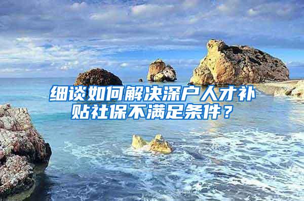 細談如何解決深戶人才補貼社保不滿足條件？