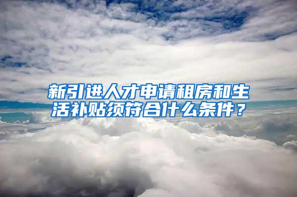 新引進人才申請租房和生活補貼須符合什么條件？