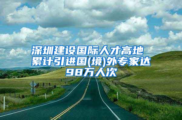 深圳建設國際人才高地 累計引進國(境)外專家達98萬人次