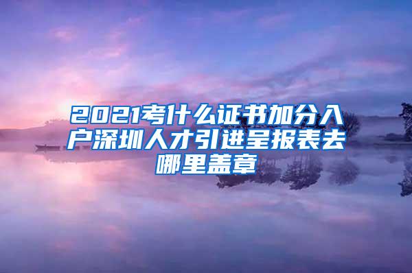 2021考什么證書(shū)加分入戶深圳人才引進(jìn)呈報(bào)表去哪里蓋章