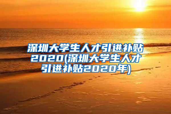 深圳大學(xué)生人才引進(jìn)補(bǔ)貼2020(深圳大學(xué)生人才引進(jìn)補(bǔ)貼2020年)