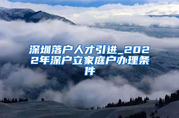 深圳落戶人才引進(jìn)_2022年深戶立家庭戶辦理?xiàng)l件