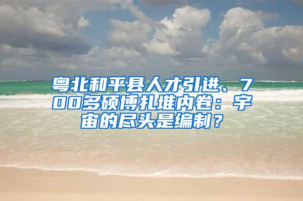 粵北和平縣人才引進(jìn)、700多碩博扎堆內(nèi)卷：宇宙的盡頭是編制？