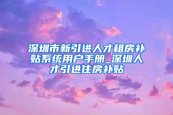 深圳市新引進(jìn)人才租房補(bǔ)貼系統(tǒng)用戶手冊_深圳人才引進(jìn)住房補(bǔ)貼