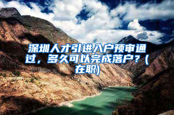 深圳人才引進(jìn)入戶(hù)預(yù)審?fù)ㄟ^(guò)，多久可以完成落戶(hù)？(在職)