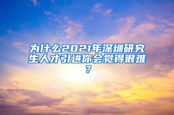 為什么2021年深圳研究生人才引進(jìn)你會覺得很難？