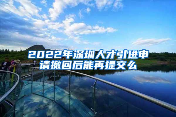 2022年深圳人才引進申請撤回后能再提交么