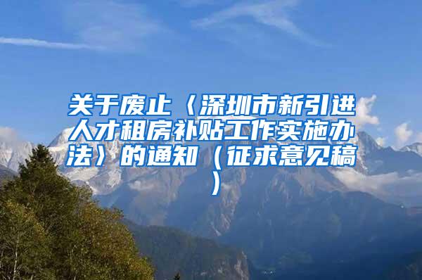 關于廢止〈深圳市新引進人才租房補貼工作實施辦法〉的通知（征求意見稿）