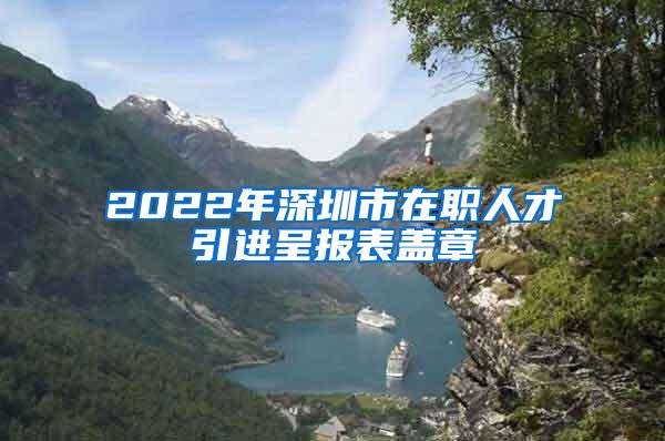 2022年深圳市在職人才引進(jìn)呈報表蓋章