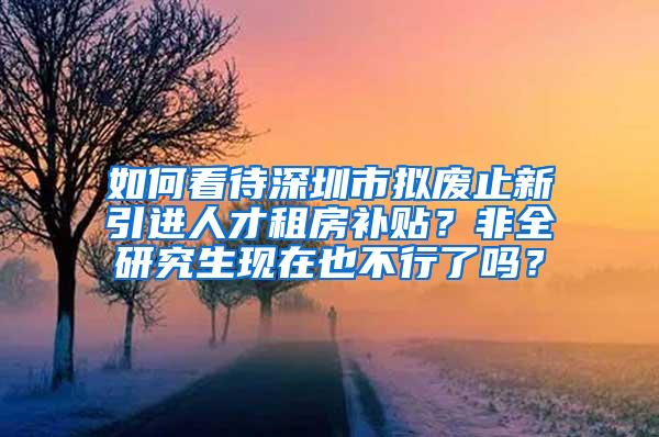 如何看待深圳市擬廢止新引進(jìn)人才租房補(bǔ)貼？非全研究生現(xiàn)在也不行了嗎？