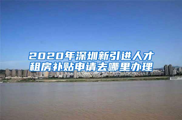 2020年深圳新引進(jìn)人才租房補貼申請去哪里辦理