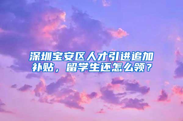 深圳寶安區(qū)人才引進(jìn)追加補(bǔ)貼，留學(xué)生還怎么領(lǐng)？