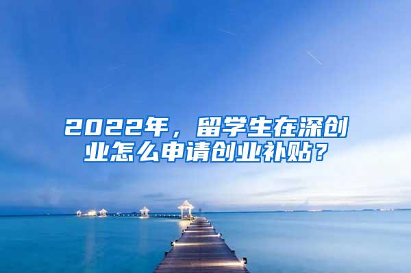 2022年，留學(xué)生在深創(chuàng)業(yè)怎么申請創(chuàng)業(yè)補(bǔ)貼？