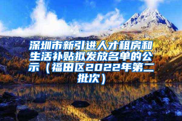 深圳市新引進人才租房和生活補貼擬發(fā)放名單的公示（福田區(qū)2022年第二批次）