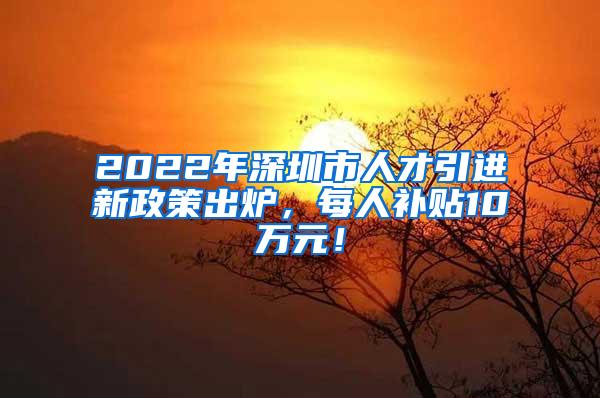 2022年深圳市人才引進新政策出爐，每人補貼10萬元！