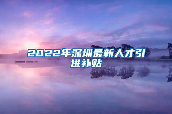 2022年深圳最新人才引進補貼