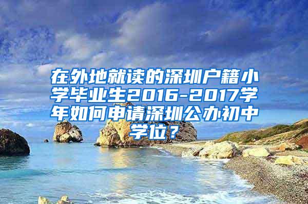 在外地就讀的深圳戶籍小學(xué)畢業(yè)生2016-2017學(xué)年如何申請深圳公辦初中學(xué)位？