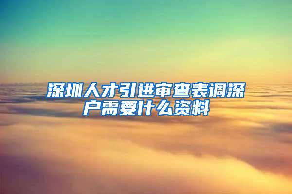 深圳人才引進(jìn)審查表調(diào)深戶需要什么資料