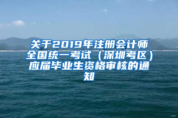 關(guān)于2019年注冊會計師全國統(tǒng)一考試（深圳考區(qū)）應(yīng)屆畢業(yè)生資格審核的通知