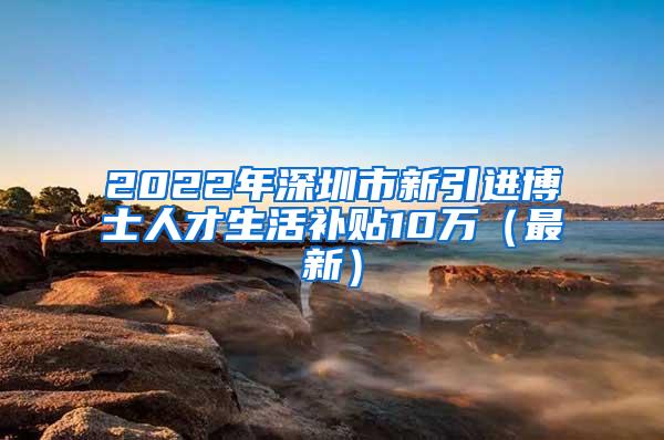 2022年深圳市新引進(jìn)博士人才生活補(bǔ)貼10萬（最新）