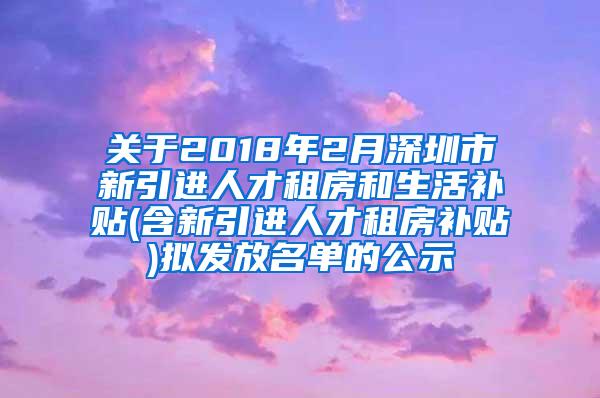 關(guān)于2018年2月深圳市新引進(jìn)人才租房和生活補(bǔ)貼(含新引進(jìn)人才租房補(bǔ)貼)擬發(fā)放名單的公示