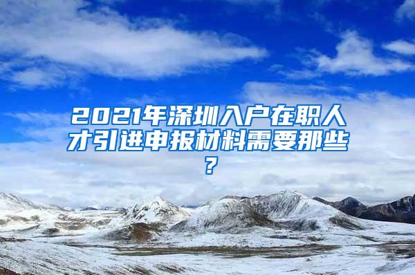 2021年深圳入戶在職人才引進(jìn)申報(bào)材料需要那些？