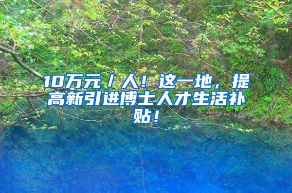 10萬元／人！這一地，提高新引進博士人才生活補貼！