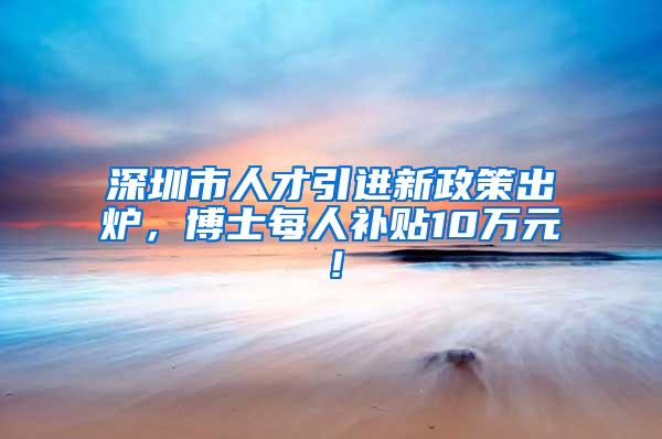 深圳市人才引進新政策出爐，博士每人補貼10萬元！