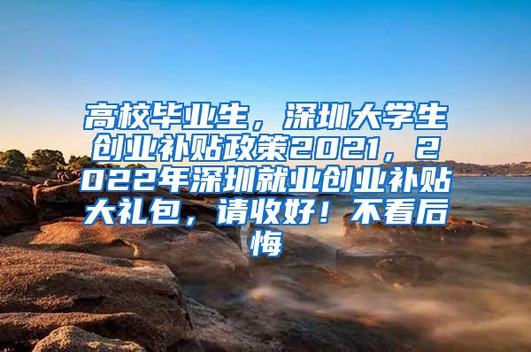 高校畢業(yè)生，深圳大學(xué)生創(chuàng)業(yè)補貼政策2021，2022年深圳就業(yè)創(chuàng)業(yè)補貼大禮包，請收好！不看后悔