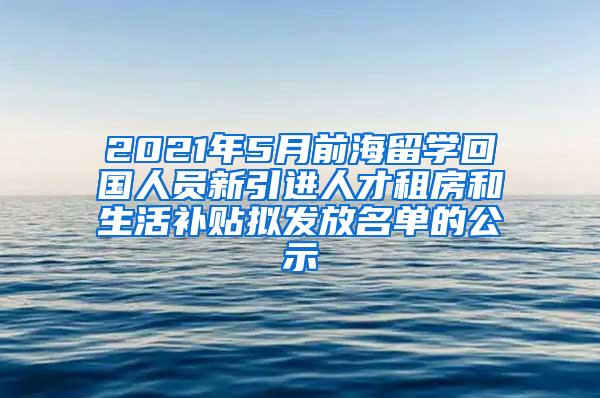 2021年5月前海留學(xué)回國(guó)人員新引進(jìn)人才租房和生活補(bǔ)貼擬發(fā)放名單的公示