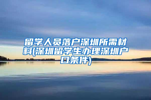 留學(xué)人員落戶深圳所需材料(深圳留學(xué)生辦理深圳戶口條件)