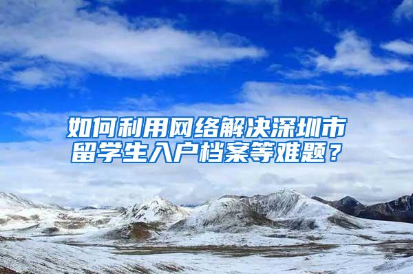 如何利用網(wǎng)絡(luò)解決深圳市留學(xué)生入戶檔案等難題？