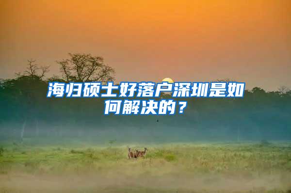 海歸碩士好落戶深圳是如何解決的？