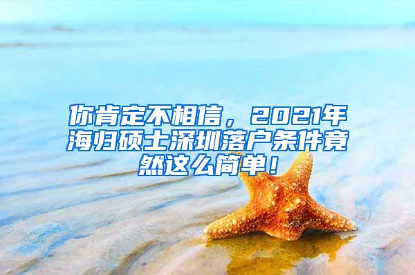 你肯定不相信，2021年海歸碩士深圳落戶條件竟然這么簡單！