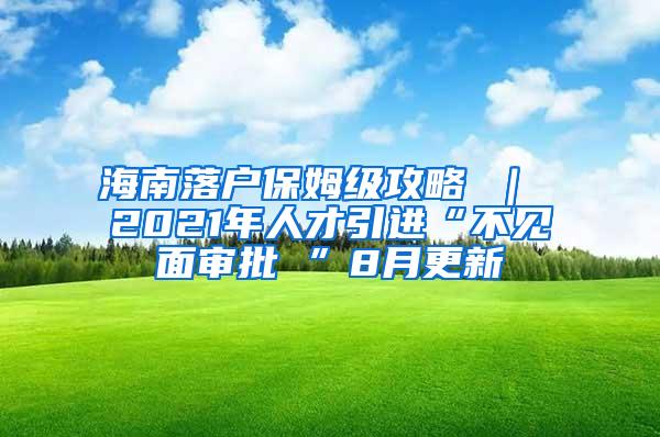 海南落戶保姆級攻略 ｜ 2021年人才引進“不見面審批 ”8月更新