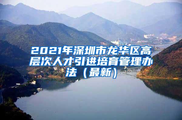 2021年深圳市龍華區(qū)高層次人才引進(jìn)培育管理辦法（最新）