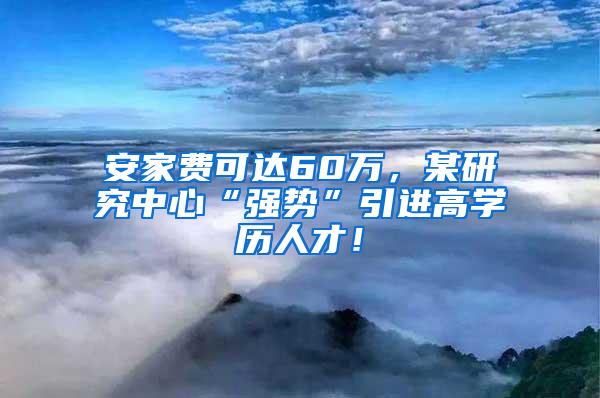 安家費(fèi)可達(dá)60萬，某研究中心“強(qiáng)勢(shì)”引進(jìn)高學(xué)歷人才！