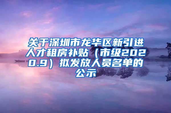 關(guān)于深圳市龍華區(qū)新引進人才租房補貼（市級2020.9）擬發(fā)放人員名單的公示