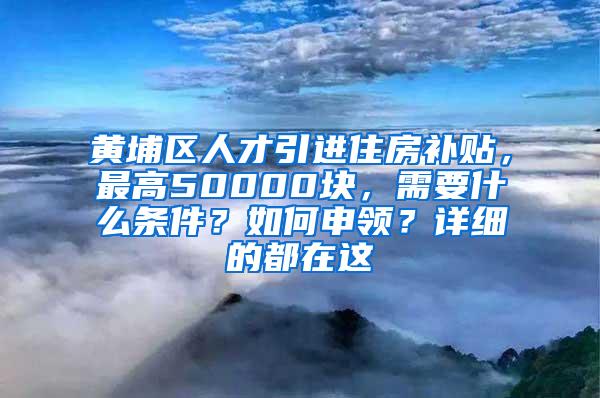 黃埔區(qū)人才引進(jìn)住房補(bǔ)貼，最高50000塊，需要什么條件？如何申領(lǐng)？詳細(xì)的都在這