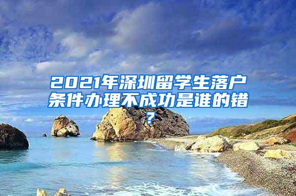 2021年深圳留學生落戶條件辦理不成功是誰的錯？