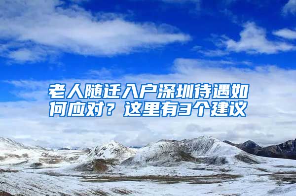 老人隨遷入戶深圳待遇如何應(yīng)對(duì)？這里有3個(gè)建議