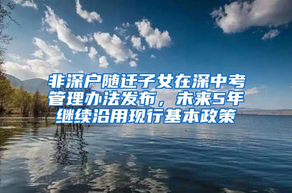 非深戶(hù)隨遷子女在深中考管理辦法發(fā)布，未來(lái)5年繼續(xù)沿用現(xiàn)行基本政策