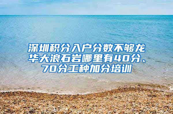 深圳積分入戶分?jǐn)?shù)不夠龍華大浪石巖哪里有40分、70分工種加分培訓(xùn)