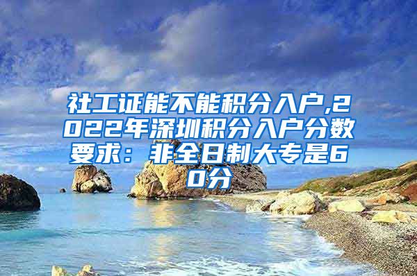 社工證能不能積分入戶,2022年深圳積分入戶分數(shù)要求：非全日制大專是60分