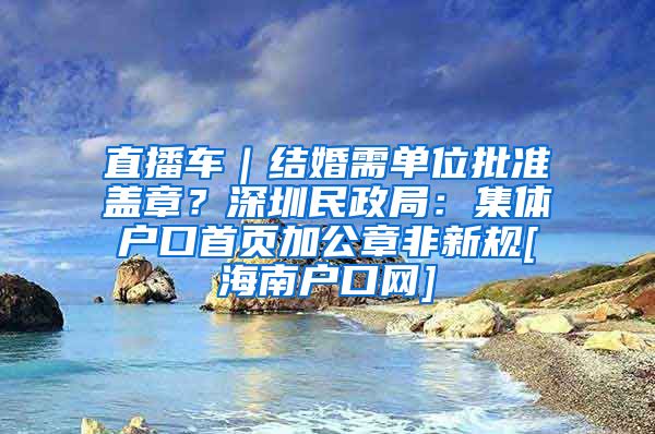 直播車｜結(jié)婚需單位批準蓋章？深圳民政局：集體戶口首頁加公章非新規(guī)[海南戶口網(wǎng)]