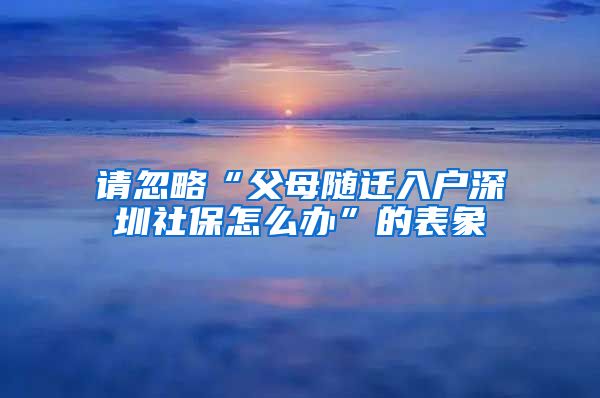 請(qǐng)忽略“父母隨遷入戶深圳社保怎么辦”的表象