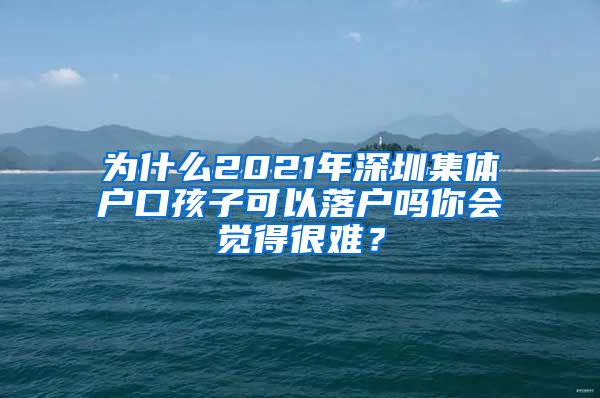 為什么2021年深圳集體戶口孩子可以落戶嗎你會覺得很難？