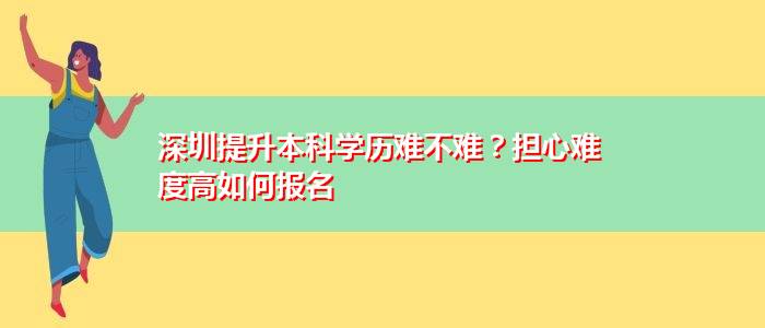 深圳提升本科學歷難不難？擔心難度高如何報名